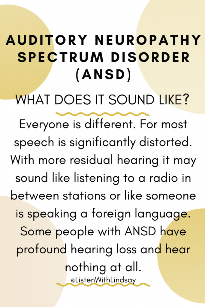 what does auditory neuropathy spectrum disorder sound like?  Everyone is different. For most speech is significantly distorted. With more residual hearing it may sound like listening to a radio in between stations or like someone is speaking a foreign language. Some people with ANSD have profound hearing loss and hear nothing at all.
